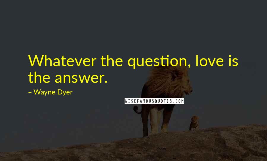 Wayne Dyer Quotes: Whatever the question, love is the answer.