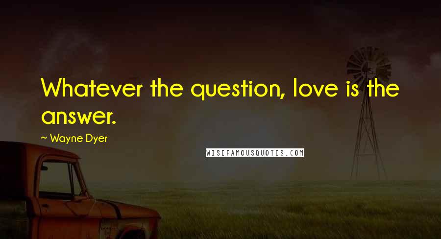 Wayne Dyer Quotes: Whatever the question, love is the answer.