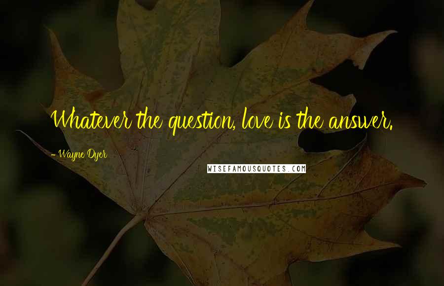 Wayne Dyer Quotes: Whatever the question, love is the answer.