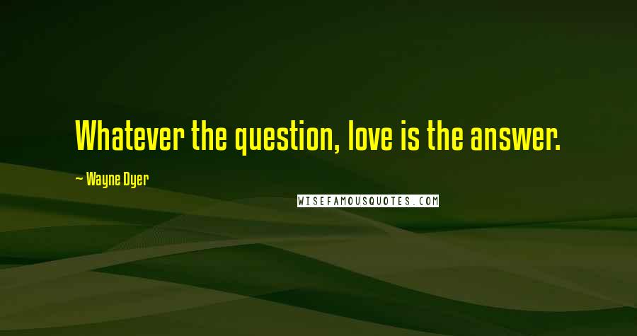 Wayne Dyer Quotes: Whatever the question, love is the answer.