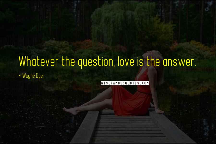 Wayne Dyer Quotes: Whatever the question, love is the answer.