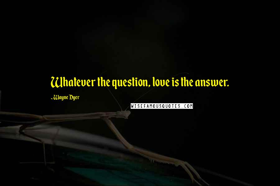 Wayne Dyer Quotes: Whatever the question, love is the answer.