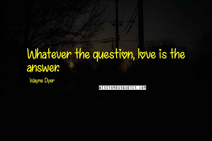 Wayne Dyer Quotes: Whatever the question, love is the answer.