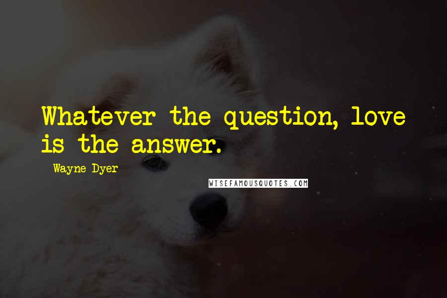 Wayne Dyer Quotes: Whatever the question, love is the answer.