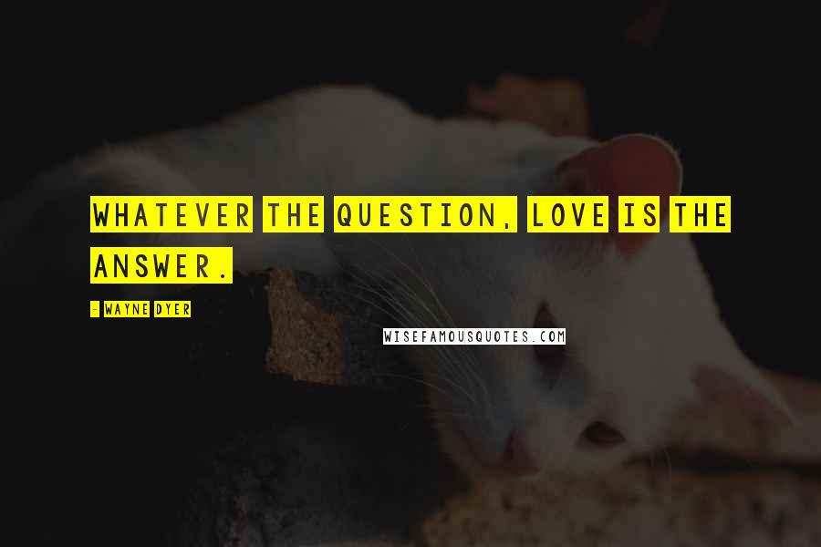 Wayne Dyer Quotes: Whatever the question, love is the answer.