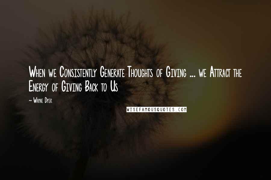 Wayne Dyer Quotes: When we Consistently Generate Thoughts of Giving ... we Attract the Energy of Giving Back to Us
