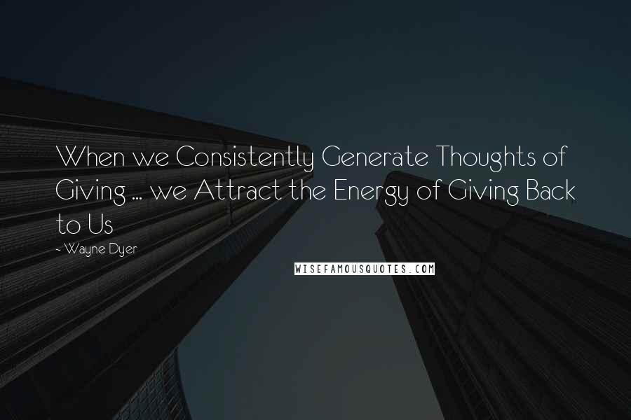 Wayne Dyer Quotes: When we Consistently Generate Thoughts of Giving ... we Attract the Energy of Giving Back to Us