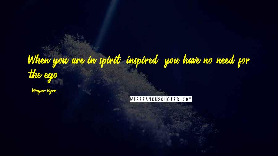 Wayne Dyer Quotes: When you are in-spirit (inspired) you have no need for the ego.