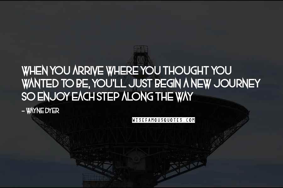 Wayne Dyer Quotes: When you arrive where you thought you wanted to be, you'll just begin a new journey so enjoy each step along the way