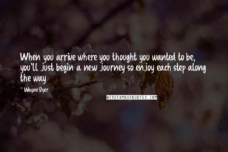 Wayne Dyer Quotes: When you arrive where you thought you wanted to be, you'll just begin a new journey so enjoy each step along the way