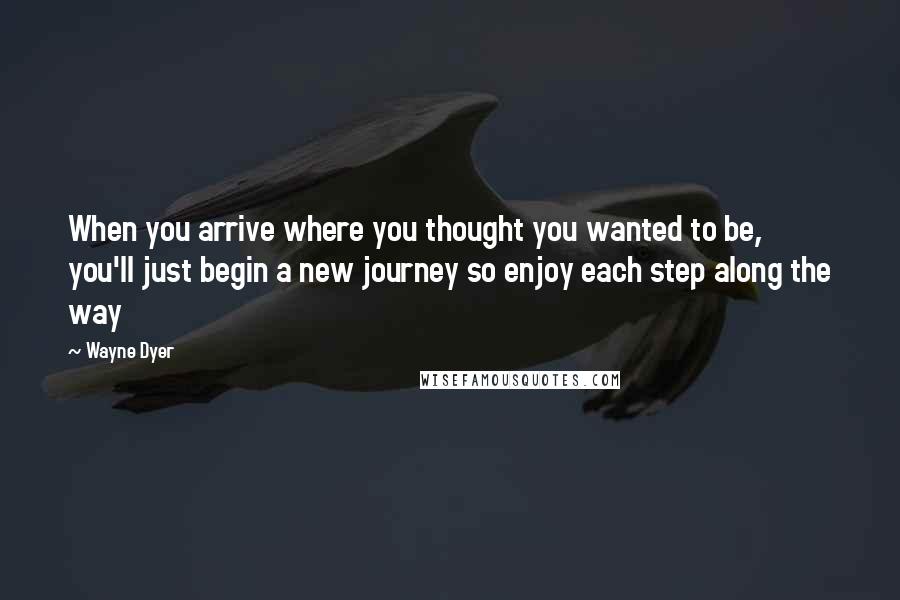 Wayne Dyer Quotes: When you arrive where you thought you wanted to be, you'll just begin a new journey so enjoy each step along the way