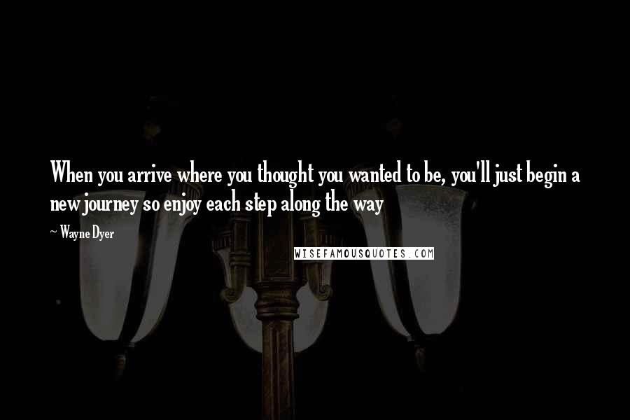 Wayne Dyer Quotes: When you arrive where you thought you wanted to be, you'll just begin a new journey so enjoy each step along the way