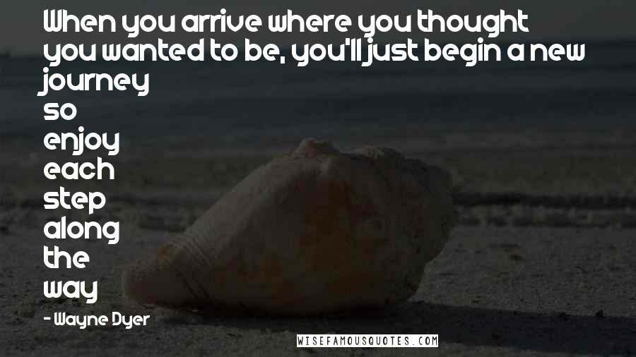 Wayne Dyer Quotes: When you arrive where you thought you wanted to be, you'll just begin a new journey so enjoy each step along the way