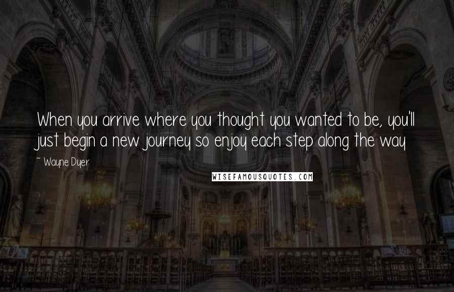Wayne Dyer Quotes: When you arrive where you thought you wanted to be, you'll just begin a new journey so enjoy each step along the way