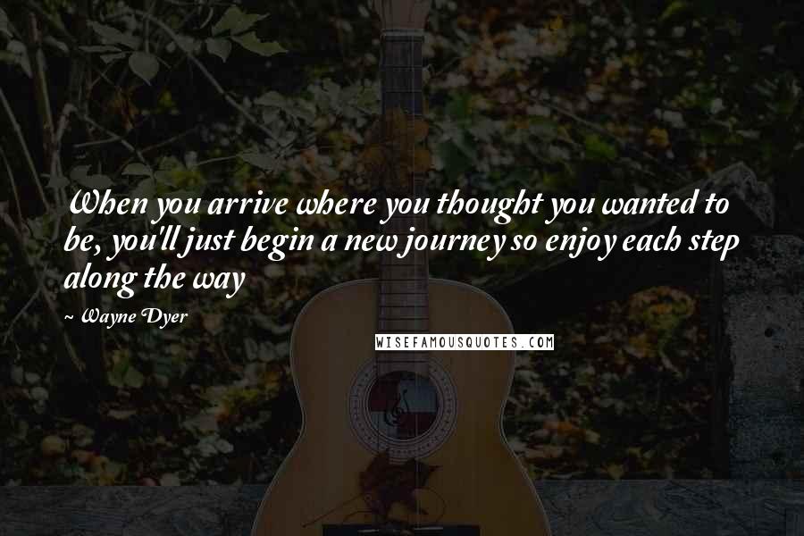Wayne Dyer Quotes: When you arrive where you thought you wanted to be, you'll just begin a new journey so enjoy each step along the way
