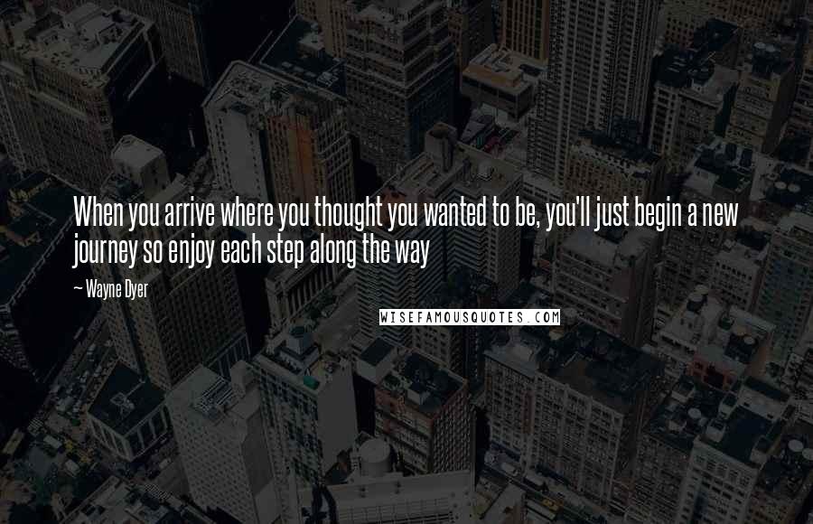 Wayne Dyer Quotes: When you arrive where you thought you wanted to be, you'll just begin a new journey so enjoy each step along the way