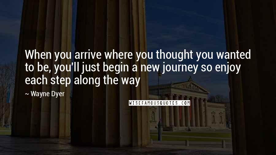 Wayne Dyer Quotes: When you arrive where you thought you wanted to be, you'll just begin a new journey so enjoy each step along the way