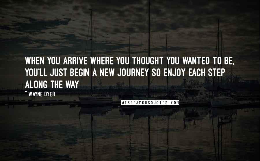 Wayne Dyer Quotes: When you arrive where you thought you wanted to be, you'll just begin a new journey so enjoy each step along the way