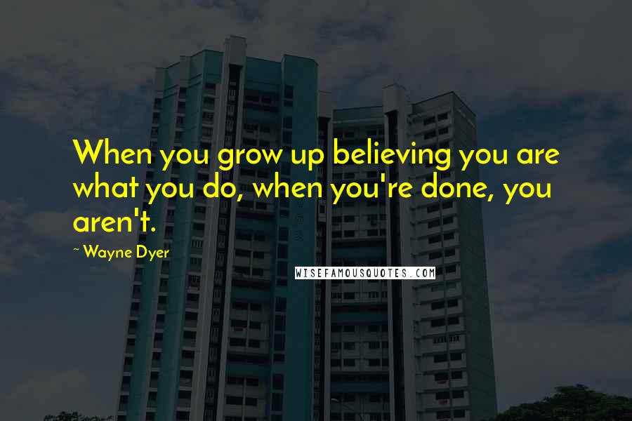 Wayne Dyer Quotes: When you grow up believing you are what you do, when you're done, you aren't.