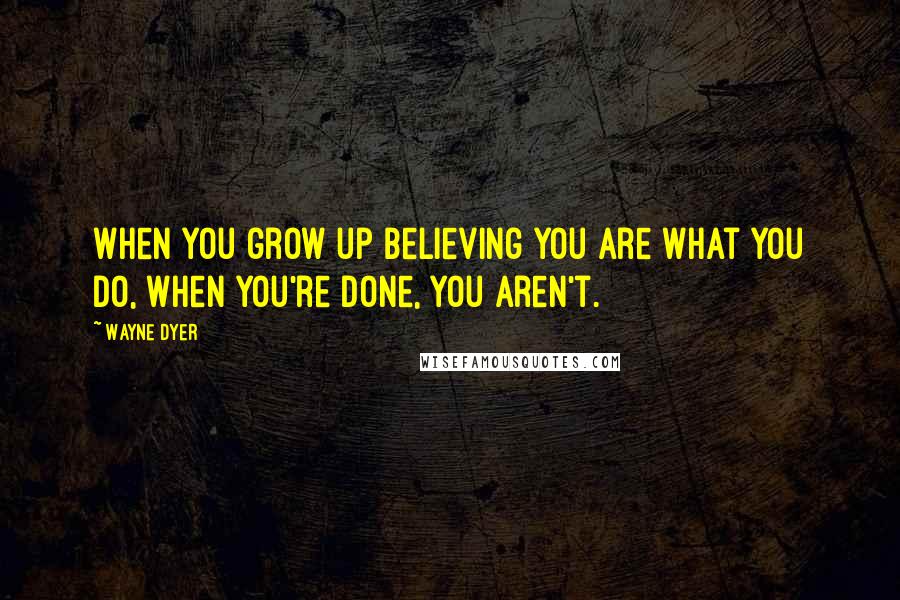 Wayne Dyer Quotes: When you grow up believing you are what you do, when you're done, you aren't.