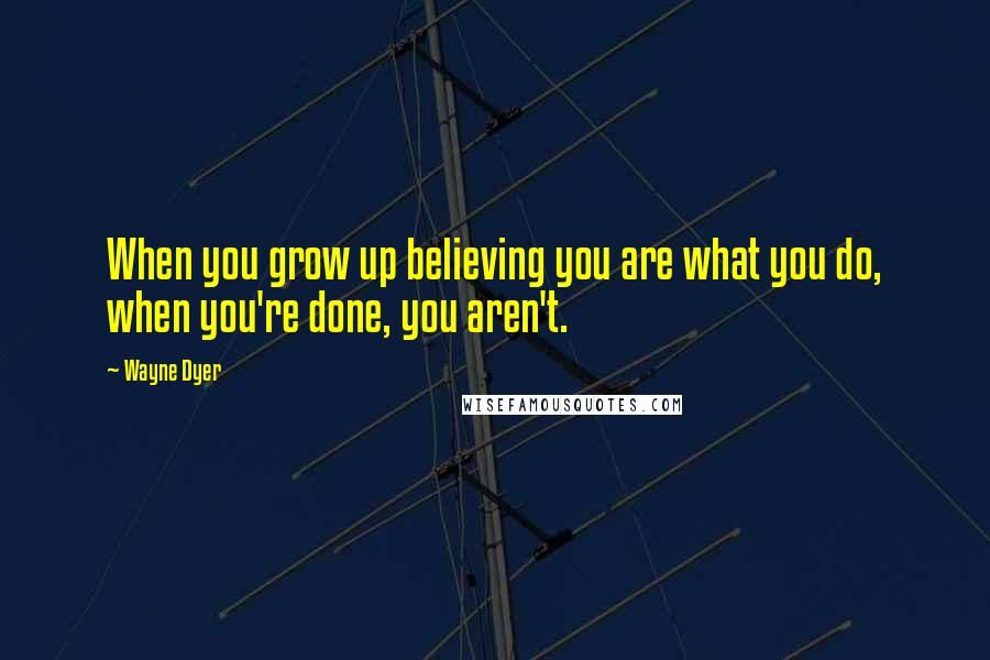 Wayne Dyer Quotes: When you grow up believing you are what you do, when you're done, you aren't.