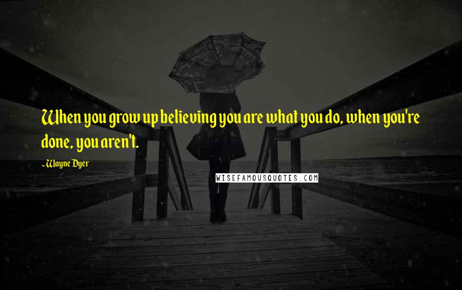 Wayne Dyer Quotes: When you grow up believing you are what you do, when you're done, you aren't.