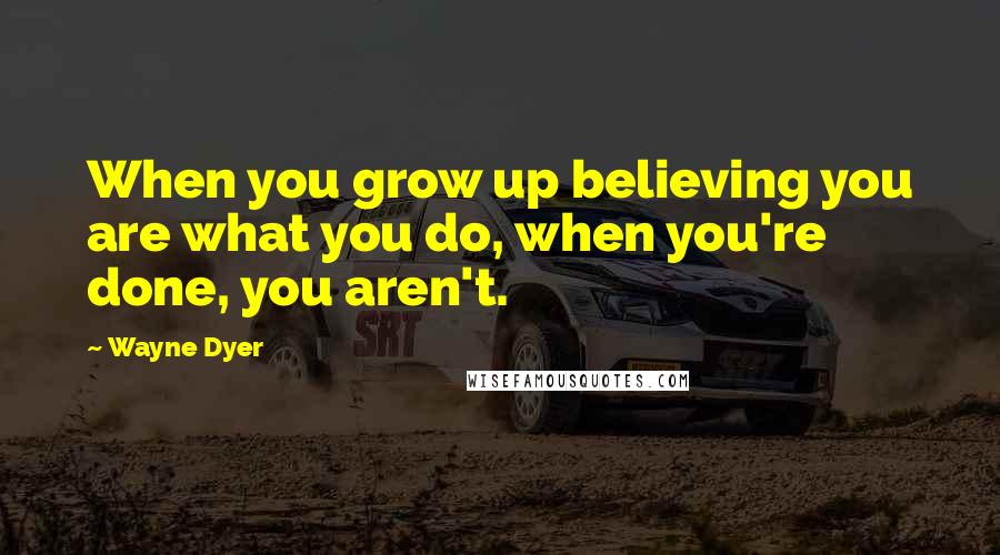 Wayne Dyer Quotes: When you grow up believing you are what you do, when you're done, you aren't.