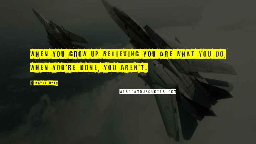 Wayne Dyer Quotes: When you grow up believing you are what you do, when you're done, you aren't.