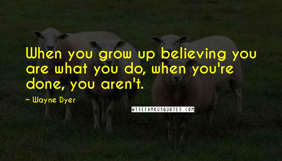 Wayne Dyer Quotes: When you grow up believing you are what you do, when you're done, you aren't.