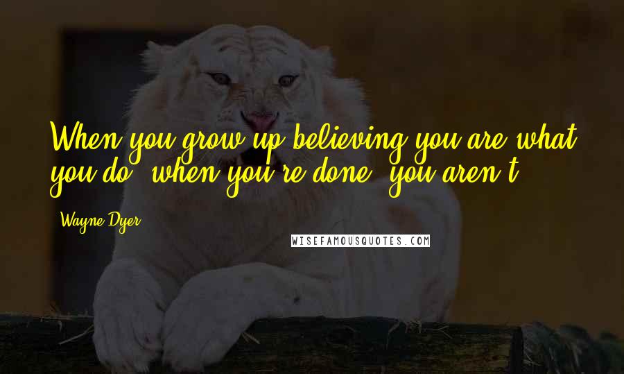 Wayne Dyer Quotes: When you grow up believing you are what you do, when you're done, you aren't.