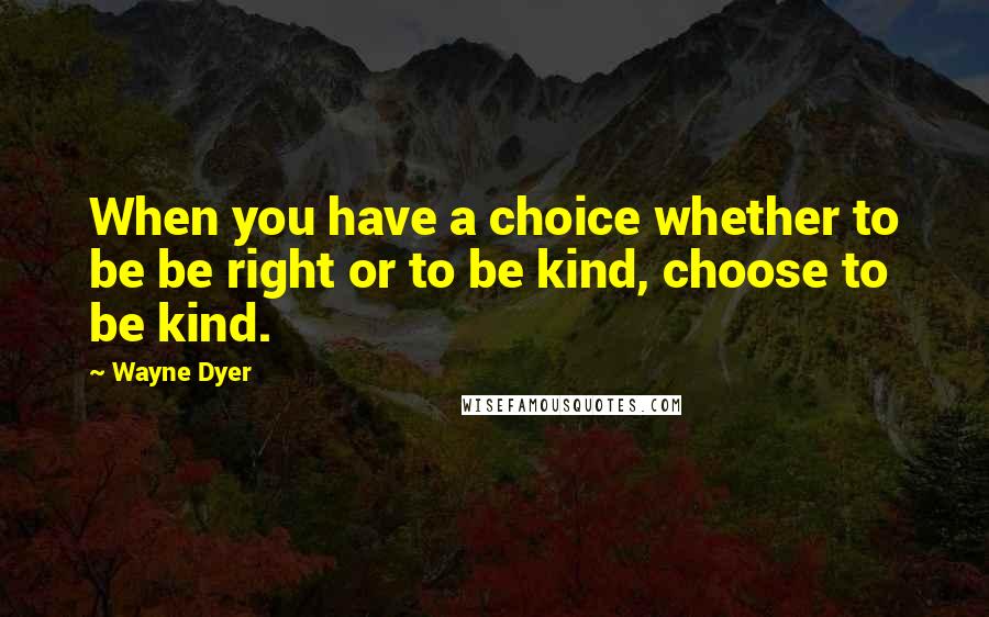 Wayne Dyer Quotes: When you have a choice whether to be be right or to be kind, choose to be kind.