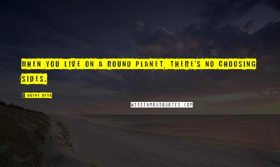 Wayne Dyer Quotes: When you live on a round planet, there's no choosing sides.