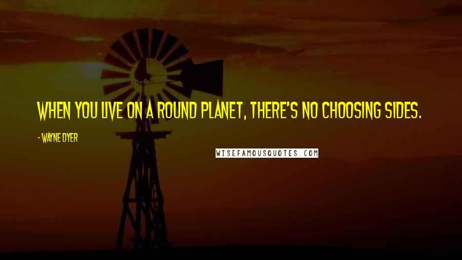Wayne Dyer Quotes: When you live on a round planet, there's no choosing sides.