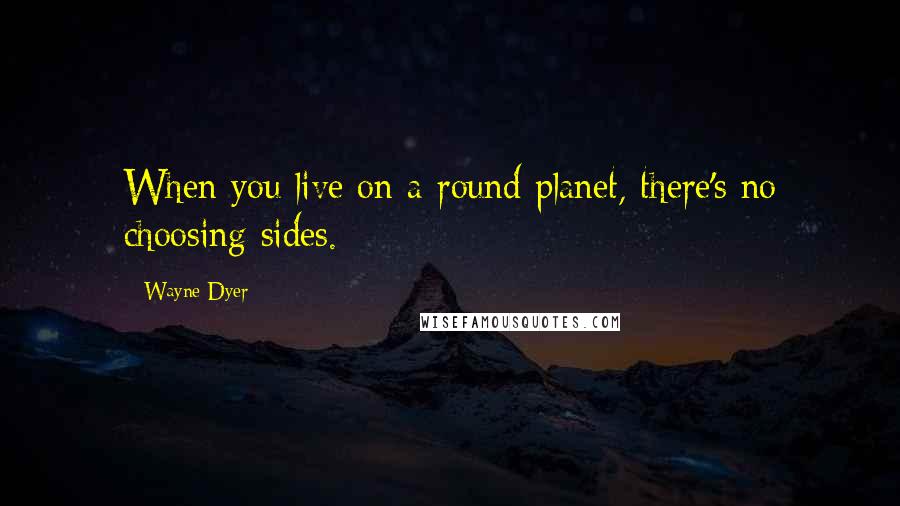 Wayne Dyer Quotes: When you live on a round planet, there's no choosing sides.