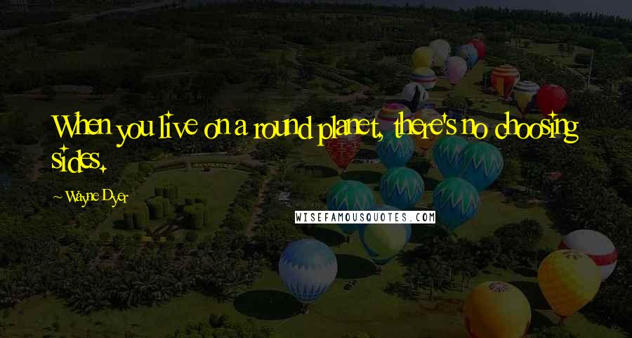 Wayne Dyer Quotes: When you live on a round planet, there's no choosing sides.