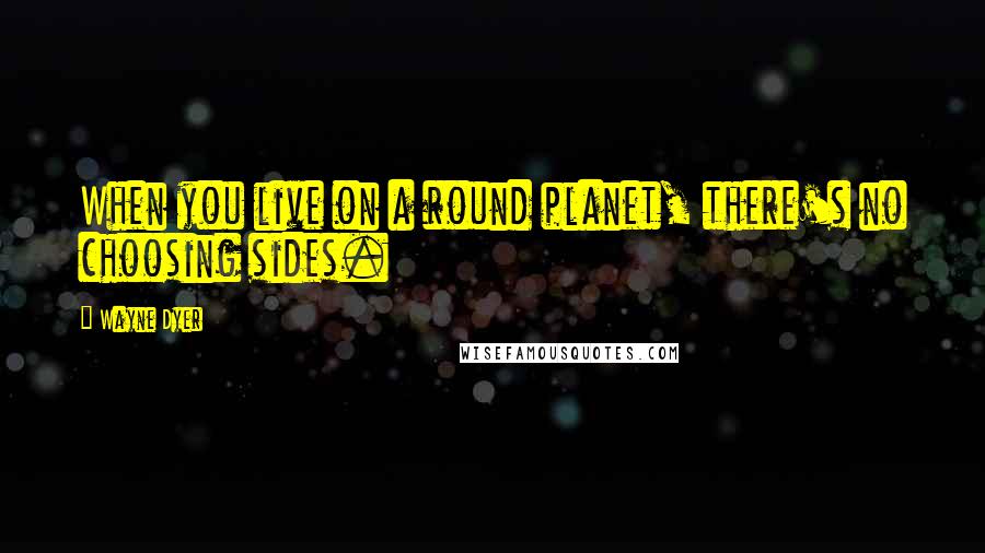 Wayne Dyer Quotes: When you live on a round planet, there's no choosing sides.