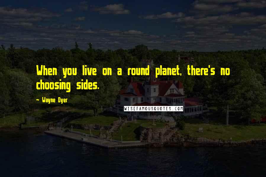 Wayne Dyer Quotes: When you live on a round planet, there's no choosing sides.