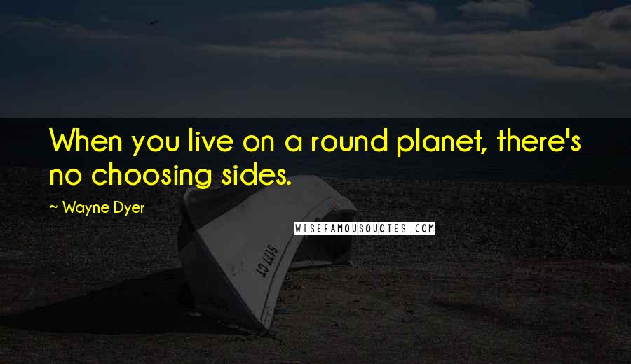 Wayne Dyer Quotes: When you live on a round planet, there's no choosing sides.