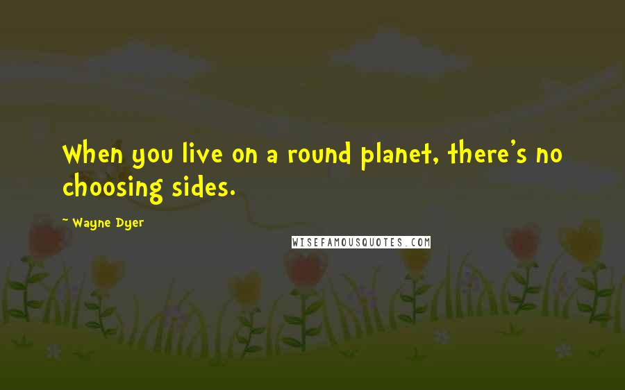 Wayne Dyer Quotes: When you live on a round planet, there's no choosing sides.