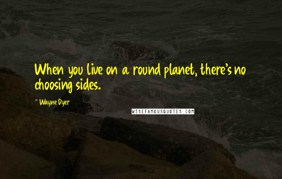 Wayne Dyer Quotes: When you live on a round planet, there's no choosing sides.