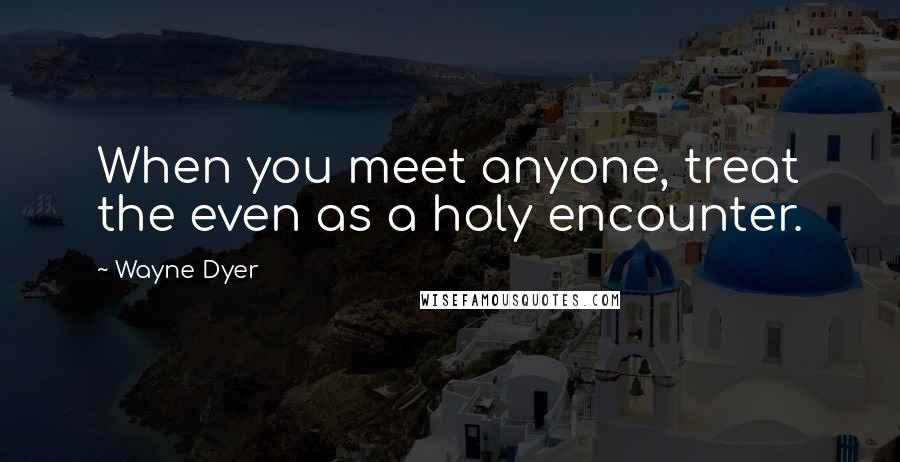 Wayne Dyer Quotes: When you meet anyone, treat the even as a holy encounter.