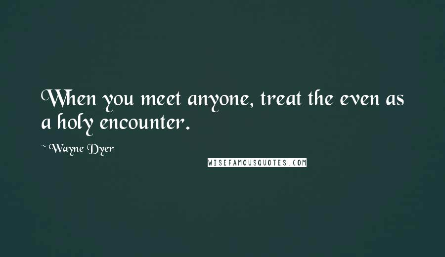 Wayne Dyer Quotes: When you meet anyone, treat the even as a holy encounter.