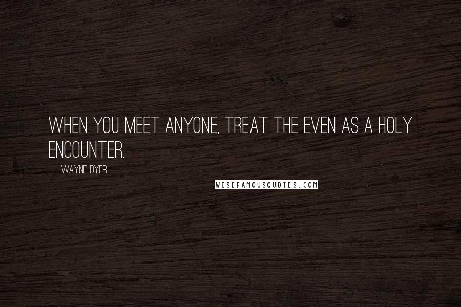 Wayne Dyer Quotes: When you meet anyone, treat the even as a holy encounter.