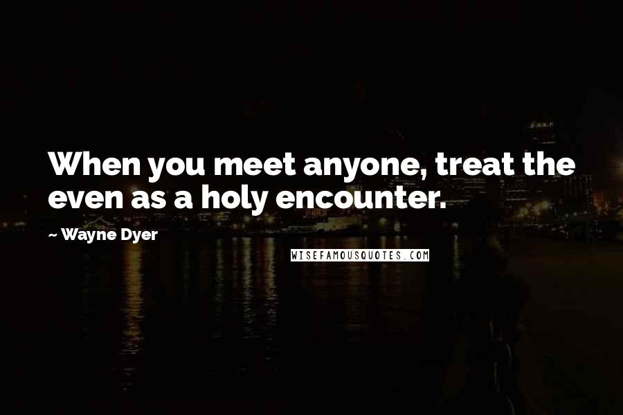 Wayne Dyer Quotes: When you meet anyone, treat the even as a holy encounter.