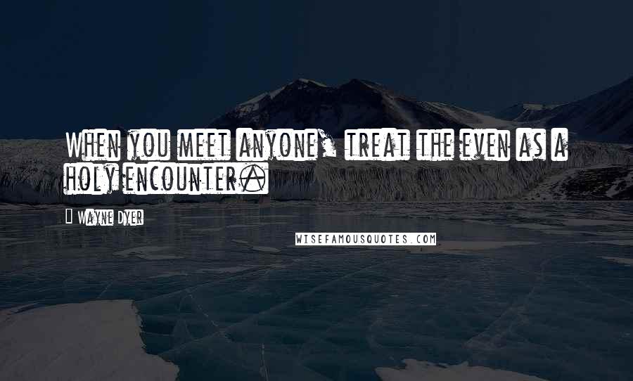 Wayne Dyer Quotes: When you meet anyone, treat the even as a holy encounter.