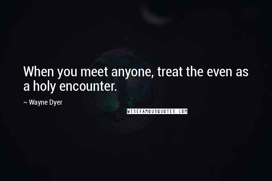 Wayne Dyer Quotes: When you meet anyone, treat the even as a holy encounter.