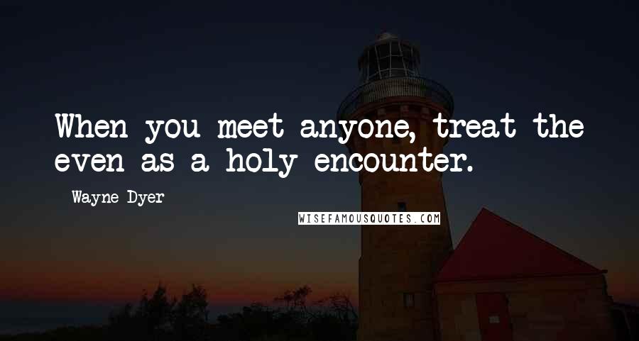 Wayne Dyer Quotes: When you meet anyone, treat the even as a holy encounter.