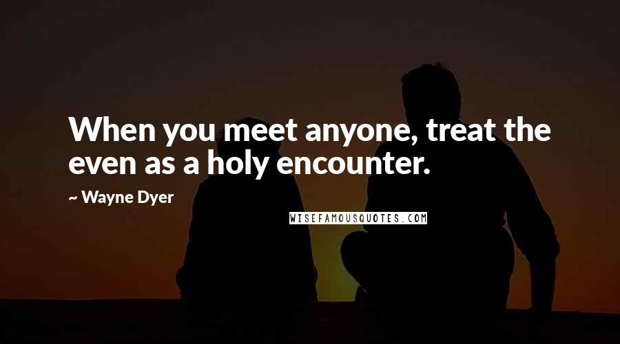 Wayne Dyer Quotes: When you meet anyone, treat the even as a holy encounter.