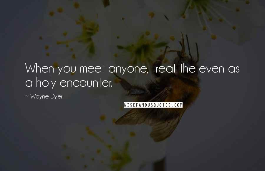 Wayne Dyer Quotes: When you meet anyone, treat the even as a holy encounter.