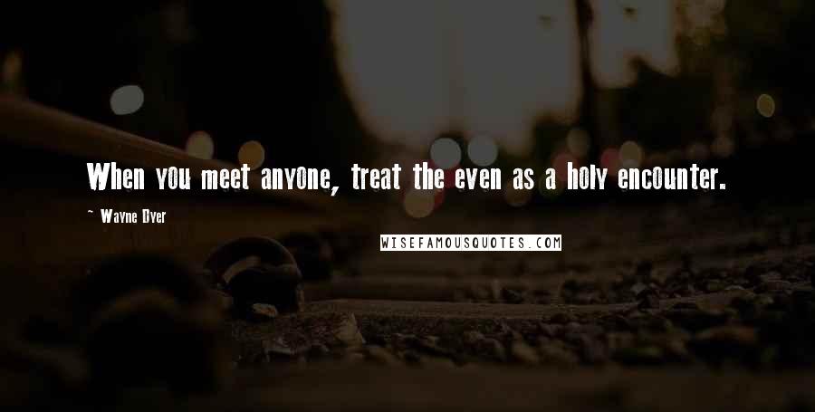 Wayne Dyer Quotes: When you meet anyone, treat the even as a holy encounter.